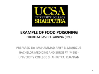 1
EXAMPLE OF FOOD
POISONING
PROBLEM BASED LEARNING (PBL)
PREPARED BY: MUHAMMAD ARIFF B. MAHDZUB
BACHELOR MEDICINE AND SURGERY (MBBS)
UNIVERSITY COLLEGE SHAHPUTRA, KUANTAN
 