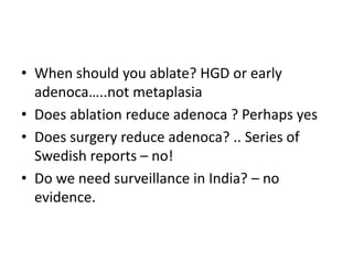• When should you ablate? HGD or early
adenoca…..not metaplasia
• Does ablation reduce adenoca ? Perhaps yes
• Does surgery reduce adenoca? .. Series of
Swedish reports – no!
• Do we need surveillance in India? – no
evidence.
 