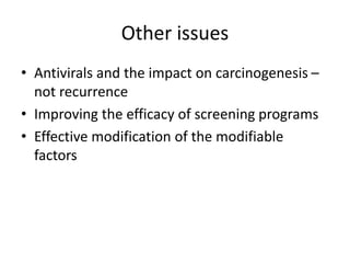 Other issues
• Antivirals and the impact on carcinogenesis –
not recurrence
• Improving the efficacy of screening programs
• Effective modification of the modifiable
factors
 