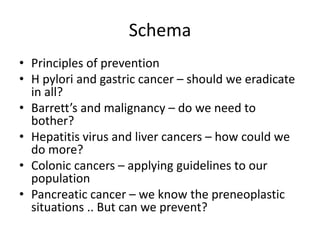 Schema
• Principles of prevention
• H pylori and gastric cancer – should we eradicate
in all?
• Barrett’s and malignancy – do we need to
bother?
• Hepatitis virus and liver cancers – how could we
do more?
• Colonic cancers – applying guidelines to our
population
• Pancreatic cancer – we know the preneoplastic
situations .. But can we prevent?
 