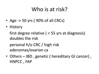 Who is at risk?
• Age -> 50 yrs ( 90% of all CRCs)
• History
first degree relative ( < 55 yrs at diagnosis)
doubles the risk
personal h/o CRC / high risk
adenomas/ovarian ca
• Others – IBD , genetic ( hereditary GI cancer) ,
HNPCC , FAP
 
