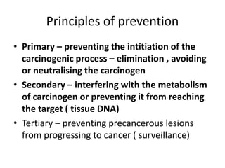Principles of prevention
• Primary – preventing the intitiation of the
carcinogenic process – elimination , avoiding
or neutralising the carcinogen
• Secondary – interfering with the metabolism
of carcinogen or preventing it from reaching
the target ( tissue DNA)
• Tertiary – preventing precancerous lesions
from progressing to cancer ( surveillance)
 