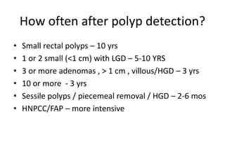 How often after polyp detection?
• Small rectal polyps – 10 yrs
• 1 or 2 small (<1 cm) with LGD – 5-10 YRS
• 3 or more adenomas , > 1 cm , villous/HGD – 3 yrs
• 10 or more - 3 yrs
• Sessile polyps / piecemeal removal / HGD – 2-6 mos
• HNPCC/FAP – more intensive
 