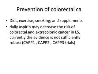 Prevention of colorectal ca
• Diet, exercise, smoking, and supplements
• daily aspirin may decrease the risk of
colorectal and extracolonic cancer in LS,
currently the evidence is not sufficiently
robust (CAPP1 , CAPP2 , CAPP3 trials)
 