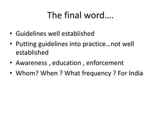 The final word….
• Guidelines well established
• Putting guidelines into practice…not well
established
• Awareness , education , enforcement
• Whom? When ? What frequency ? For India
 