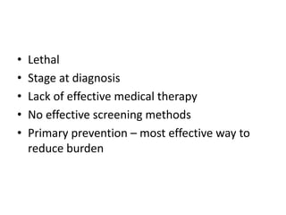 • Lethal
• Stage at diagnosis
• Lack of effective medical therapy
• No effective screening methods
• Primary prevention – most effective way to
reduce burden
 