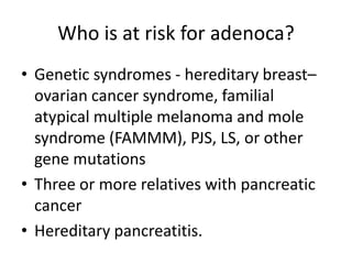 Who is at risk for adenoca?
• Genetic syndromes - hereditary breast–
ovarian cancer syndrome, familial
atypical multiple melanoma and mole
syndrome (FAMMM), PJS, LS, or other
gene mutations
• Three or more relatives with pancreatic
cancer
• Hereditary pancreatitis.
 