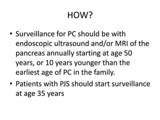 HOW?
• Surveillance for PC should be with
endoscopic ultrasound and/or MRI of the
pancreas annually starting at age 50
years, or 10 years younger than the
earliest age of PC in the family.
• Patients with PJS should start surveillance
at age 35 years
 