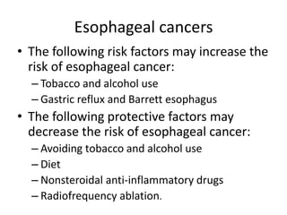 Esophageal cancers
• The following risk factors may increase the
risk of esophageal cancer:
– Tobacco and alcohol use
– Gastric reflux and Barrett esophagus
• The following protective factors may
decrease the risk of esophageal cancer:
– Avoiding tobacco and alcohol use
– Diet
– Nonsteroidal anti-inflammatory drugs
– Radiofrequency ablation.
 