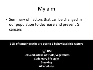 My aim
• Summary of factors that can be changed in
our population to decrease and prevent GI
cancers
30% of cancer deaths are due to 5 behavioral risk factors
High BMI
Reduced intake of fruits/vegetables
Sedentary life style
Smoking
Alcohol use
 