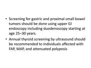 • Screening for gastric and proximal small bowel
tumors should be done using upper GI
endoscopy including duodenoscopy starting at
age 25–30 years.
• Annual thyroid screening by ultrasound should
be recommended to individuals affected with
FAP, MAP, and attenuated polyposis
 