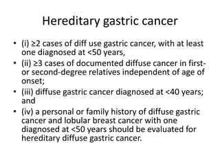 Hereditary gastric cancer
• (i) ≥2 cases of diff use gastric cancer, with at least
one diagnosed at <50 years,
• (ii) ≥3 cases of documented diffuse cancer in first-
or second-degree relatives independent of age of
onset;
• (iii) diffuse gastric cancer diagnosed at <40 years;
and
• (iv) a personal or family history of diffuse gastric
cancer and lobular breast cancer with one
diagnosed at <50 years should be evaluated for
hereditary diffuse gastric cancer.
 
