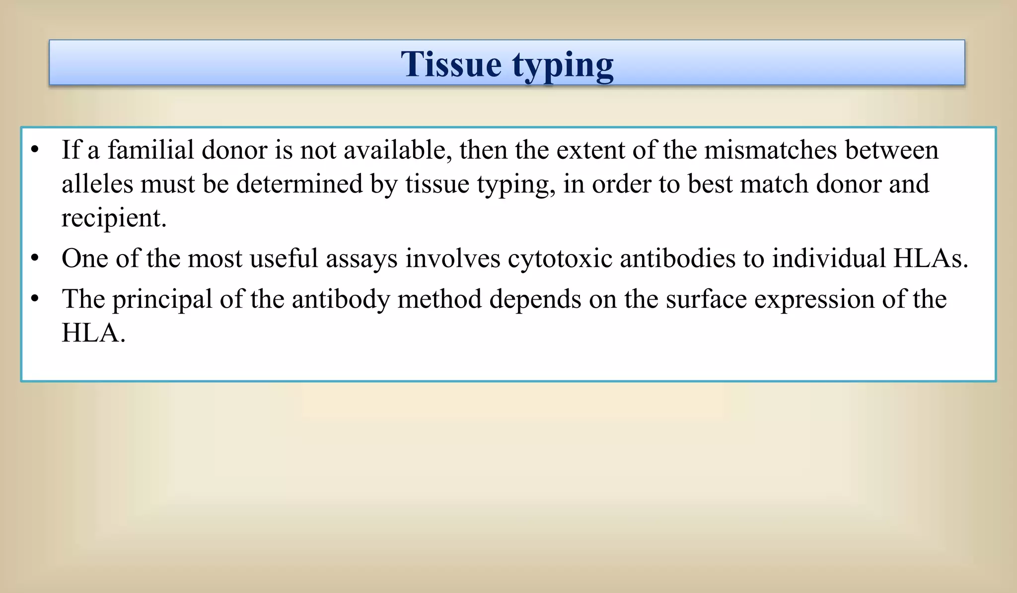 Tissue typing
• If a familial donor is not available, then the extent of the mismatches between
alleles must be determined by tissue typing, in order to best match donor and
recipient.
• One of the most useful assays involves cytotoxic antibodies to individual HLAs.
• The principal of the antibody method depends on the surface expression of the
HLA.
 