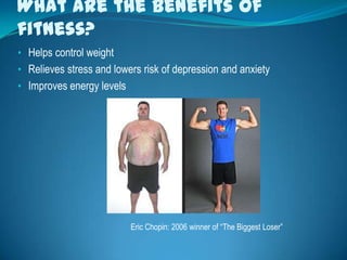 What are the benefits of
fitness?
• Helps control weight
• Relieves stress and lowers risk of depression and anxiety
• Improves energy levels




                           Eric Chopin: 2006 winner of “The Biggest Loser”
 