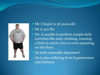  Mr. Chopin is 36 years old.
 He is 407 lbs
 He is unable to perform simple daily
  activities like stair climbing, running
  a little to catch a bus or even squatting
  on the floor.
 He feels miserably depressed
 He is also suffering from hypertension
  and diabetes
 