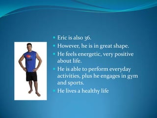  Eric is also 36.
 However, he is in great shape.
 He feels energetic, very positive
  about life.
 He is able to perform everyday
  activities, plus he engages in gym
  and sports.
 He lives a healthy life
 