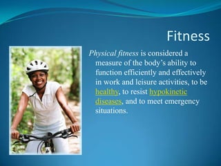 Fitness
Physical fitness is considered a
 measure of the body’s ability to
 function efficiently and effectively
 in work and leisure activities, to be
 healthy, to resist hypokinetic
 diseases, and to meet emergency
 situations.
 