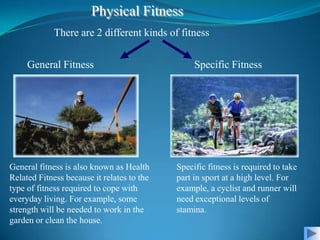 Physical Fitness
             There are 2 different kinds of fitness


     General Fitness                             Specific Fitness




General fitness is also known as Health     Specific fitness is required to take
Related Fitness because it relates to the   part in sport at a high level. For
type of fitness required to cope with       example, a cyclist and runner will
everyday living. For example, some          need exceptional levels of
strength will be needed to work in the      stamina.
garden or clean the house.
 