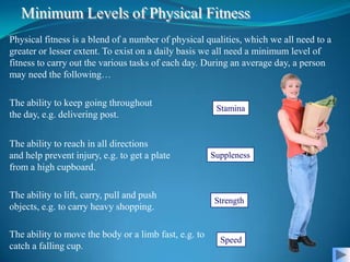 Minimum Levels of Physical Fitness
Physical fitness is a blend of a number of physical qualities, which we all need to a
greater or lesser extent. To exist on a daily basis we all need a minimum level of
fitness to carry out the various tasks of each day. During an average day, a person
may need the following…

The ability to keep going throughout
                                                        Stamina
the day, e.g. delivering post.


The ability to reach in all directions
and help prevent injury, e.g. to get a plate           Suppleness
from a high cupboard.

The ability to lift, carry, pull and push
                                                       Strength
objects, e.g. to carry heavy shopping.

The ability to move the body or a limb fast, e.g. to
                                                         Speed
catch a falling cup.
 