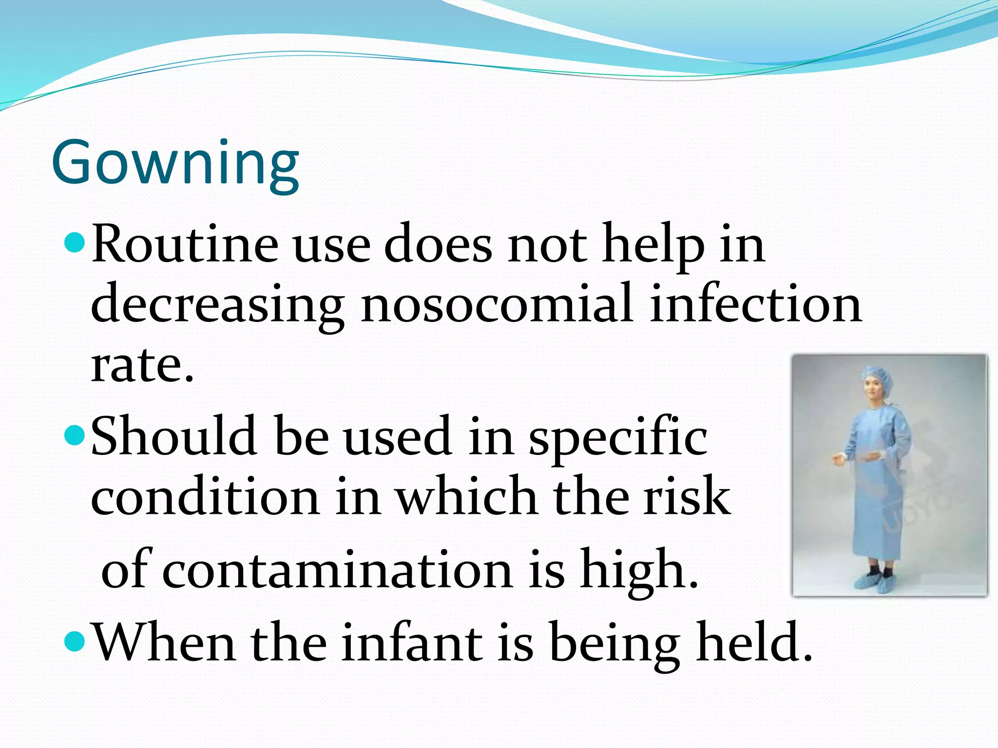 Gowning
Routine use does not help in
decreasing nosocomial infection
rate.
Should be used in specific
condition in which the risk
of contamination is high.
When the infant is being held.
 