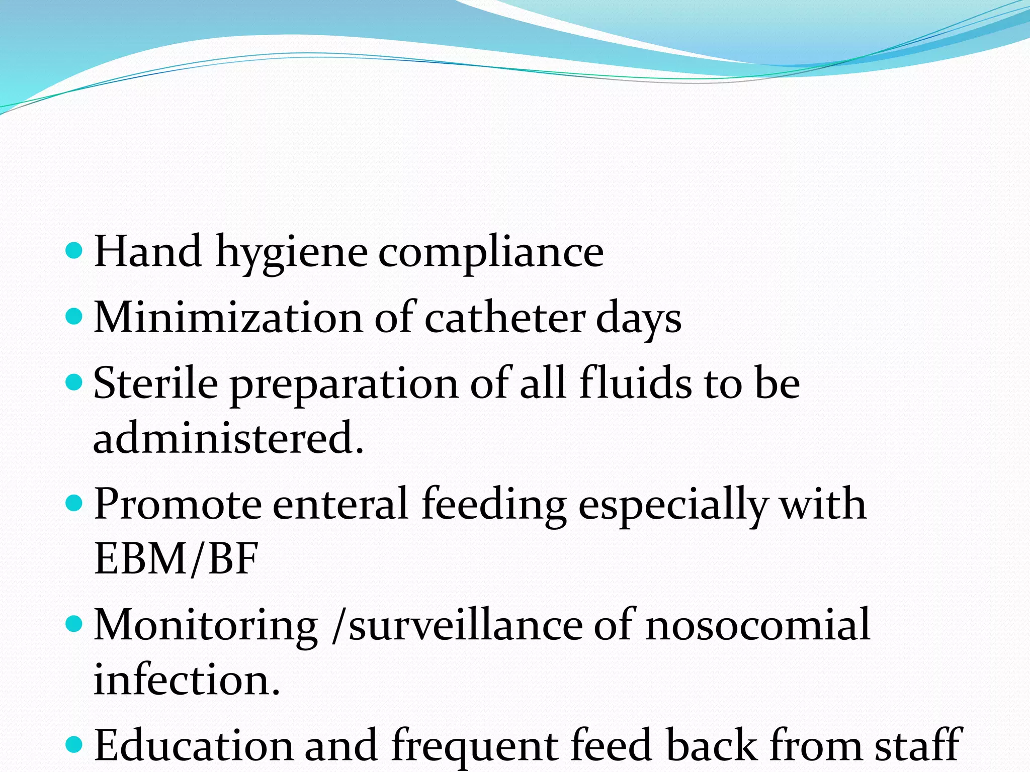  Hand hygiene compliance
 Minimization of catheter days
 Sterile preparation of all fluids to be
administered.
 Promote enteral feeding especially with
EBM/BF
 Monitoring /surveillance of nosocomial
infection.
 Education and frequent feed back from staff
 