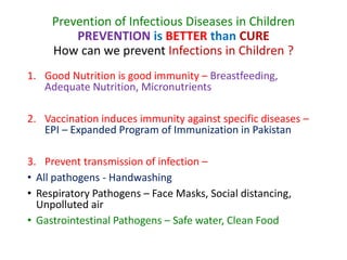 Prevention of Infectious Diseases in Children
PREVENTION is BETTER than CURE
How can we prevent Infections in Children ?
1. Good Nutrition is good immunity – Breastfeeding,
Adequate Nutrition, Micronutrients
2. Vaccination induces immunity against specific diseases –
EPI – Expanded Program of Immunization in Pakistan
3. Prevent transmission of infection –
• All pathogens - Handwashing
• Respiratory Pathogens – Face Masks, Social distancing,
Unpolluted air
• Gastrointestinal Pathogens – Safe water, Clean Food
 