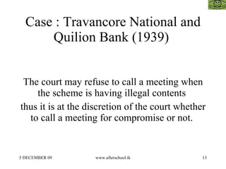 Case : Travancore National and
      Quilion Bank (1939)


 The court may refuse to call a meeting when
    the scheme is having illegal contents
thus it is at the discretion of the court whether
  to call a meeting for compromise or not.


5 DECEMBER 09      www.afterschool.tk           13
 