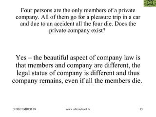 Four persons are the only members of a private
 company. All of them go for a pleasure trip in a car
   and due to an accident all the four die. Does the
               private company exist?



 Yes – the beautiful aspect of company law is
 that members and company are different, the
 legal status of company is different and thus
company remains, even if all the members die.


5 DECEMBER 09        www.afterschool.tk             15
 