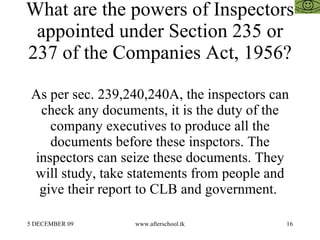 What are the powers of Inspectors
 appointed under Section 235 or
237 of the Companies Act, 1956?

 As per sec. 239,240,240A, the inspectors can
  check any documents, it is the duty of the
    company executives to produce all the
    documents before these inspctors. The
 inspectors can seize these documents. They
 will study, take statements from people and
  give their report to CLB and government.

5 DECEMBER 09     www.afterschool.tk        16
 