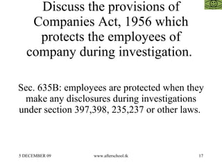 Discuss the provisions of
    Companies Act, 1956 which
     protects the employees of
   company during investigation.

Sec. 635B: employees are protected when they
 make any disclosures during investigations
under section 397,398, 235,237 or other laws.



5 DECEMBER 09     www.afterschool.tk       17
 