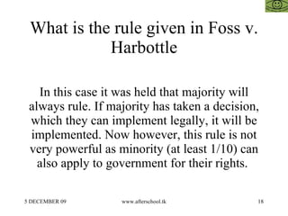 What is the rule given in Foss v.
            Harbottle

   In this case it was held that majority will
 always rule. If majority has taken a decision,
 which they can implement legally, it will be
 implemented. Now however, this rule is not
 very powerful as minority (at least 1/10) can
   also apply to government for their rights.

5 DECEMBER 09      www.afterschool.tk         18
 