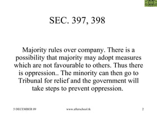 SEC. 397, 398


   Majority rules over company. There is a
possibility that majority may adopt measures
which are not favourable to others. Thus there
 is oppression.. The minority can then go to
 Tribunal for relief and the government will
      take steps to prevent oppression.

5 DECEMBER 09      www.afterschool.tk        2
 
