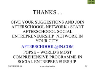 THANKS....
  GIVE YOUR SUGGESTIONS AND JOIN
  AFTERSCHOOOL NETWORK / START
       AFTERSCHOOOL SOCIAL
  ENTREPRENEURSHIP NETWORK IN
             YOUR CITY
      AFTERSCHOOOL@IN.COM
       PGPSE – WORLD'S MOST
   COMPREHENSIVE PROGRAMME IN
     SOCIAL ENTREPRENEURSHIP
5 DECEMBER 09     www.afterschool.tk   20
 