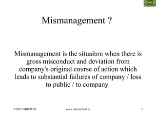 Mismanagement ?


Mismanagement is the situaiton when there is
    gross misconduct and deviation from
  company's original course of action which
leads to substantial failures of company / loss
           to public / to company


5 DECEMBER 09        www.afterschool.tk       5
 