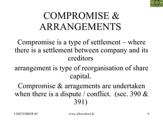 COMPROMISE &
                ARRANGEMENTS
 Compromise is a type of settlement – where
there is a settlement between company and its
                   creditors
arrangement is type of reorganisation of share
                    capital.
 Compromise & arragements are undertaken
when there is a dispute / conflict. (sec. 390 &
                      391)
5 DECEMBER 09       www.afterschool.tk        9
 
