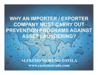 WHY AN IMPORTER / EXPORTER
COMPANY MUST CARRY OUT
PREVENTION PROGRAMS AGAINST
ASSET LAUNDERING?

ALFREDO MORENO DAVILA	

www.customstrade.com	


1

 