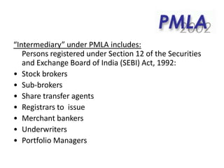 “Intermediary” under PMLA includes:
Persons registered under Section 12 of the Securities
and Exchange Board of India (SEBI) Act, 1992:
• Stock brokers
• Sub-brokers
• Share transfer agents
• Registrars to issue
• Merchant bankers
• Underwriters
• Portfolio Managers
 