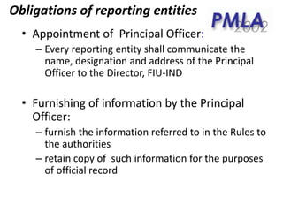 • Appointment of Principal Officer:
– Every reporting entity shall communicate the
name, designation and address of the Principal
Officer to the Director, FIU-IND
• Furnishing of information by the Principal
Officer:
– furnish the information referred to in the Rules to
the authorities
– retain copy of such information for the purposes
of official record
Obligations of reporting entities
 