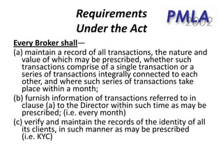 Requirements
Under the Act
Every Broker shall—
(a) maintain a record of all transactions, the nature and
value of which may be prescribed, whether such
transactions comprise of a single transaction or a
series of transactions integrally connected to each
other, and where such series of transactions take
place within a month;
(b) furnish information of transactions referred to in
clause (a) to the Director within such time as may be
prescribed; (i.e. every month)
(c) verify and maintain the records of the identity of all
its clients, in such manner as may be prescribed
(i.e. KYC)
 