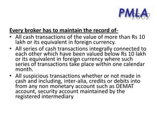 Every broker has to maintain the record of-
• All cash transactions of the value of more than Rs 10
lakh or its equivalent in foreign currency.
• All series of cash transactions integrally connected to
each other which have been valued below Rs 10 lakh
or its equivalent in foreign currency where such
series of transactions take place within one calendar
month.
• All suspicious transactions whether or not made in
cash and including, inter-alia, credits or debits into
from any non monetary account such as DEMAT
account, security account maintained by the
registered intermediary
 