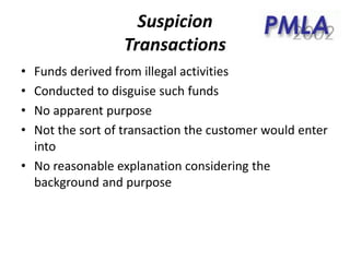 Suspicion
Transactions
• Funds derived from illegal activities
• Conducted to disguise such funds
• No apparent purpose
• Not the sort of transaction the customer would enter
into
• No reasonable explanation considering the
background and purpose
 