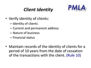 Client Identity
• Verify identity of clients:
– Identity of clients
– Current and permanent address
– Nature of business
– Financial status
• Maintain records of the identity of clients for a
period of 10 years from the date of cessation
of the transactions with the client. (Rule 10)
 