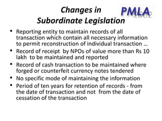 Changes in
Subordinate Legislation
• Reporting entity to maintain records of all
transaction which contain all necessary information
to permit reconstruction of individual transaction …
• Record of receipt by NPOs of value more than Rs 10
lakh to be maintained and reported
• Record of cash transaction to be maintained where
forged or counterfeit currency notes tendered
• No specific mode of maintaining the information
• Period of ten years for retention of records - from
the date of transaction and not from the date of
cessation of the transaction
 