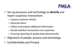 • Set up processes and technology to identify and
report suspicious transactions
– Capture customer details
– Generate alerts
– Collect and analyze additional information
– Decide whether transactions are suspicious
– Ensuring reporting of quality data electronically
• Alignment of people, process and technology
• Confidentiality and Privacy
 