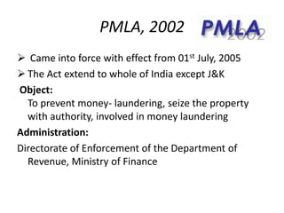 PMLA, 2002
 Came into force with effect from 01st July, 2005
 The Act extend to whole of India except J&K
Object:
To prevent money- laundering, seize the property
with authority, involved in money laundering
Administration:
Directorate of Enforcement of the Department of
Revenue, Ministry of Finance
 