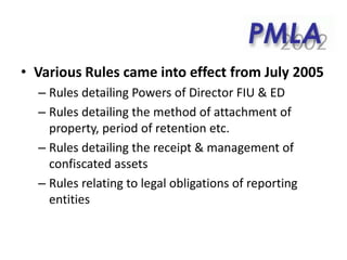 • Various Rules came into effect from July 2005
– Rules detailing Powers of Director FIU & ED
– Rules detailing the method of attachment of
property, period of retention etc.
– Rules detailing the receipt & management of
confiscated assets
– Rules relating to legal obligations of reporting
entities
 
