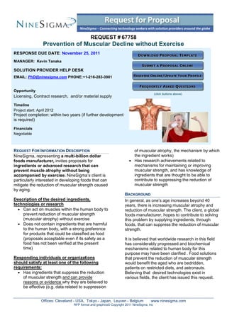 REQUEST # 67758
                  Prevention of Muscular Decline without Exercise
RESPONSE DUE DATE: November 25, 2011
MANAGER: Kevin Tanaka

SOLUTION PROVIDER HELP DESK
EMAIL: PhD@ninesigma.com PHONE:+1-216-283-3901


Opportunity
                                                                                            (click buttons above)
Licensing, Contract research, and/or material supply

Timeline
Project start: April 2012
Project completion: within two years (if further development
is required)

Financials
Negotiable



REQUEST FOR INFORMATION DESCRIPTION                                       of muscular atrophy, the mechanism by which
NineSigma, representing a multi-billion dollar                            the ingredient works)
foods manufacturer, invites proposals for                                Has research achievements related to
ingredients or advanced research that can                                 mechanisms for maintaining or improving
prevent muscle atrophy without being                                      muscular strength, and has knowledge of
accompanied by exercise. NineSigma’s client is                            ingredients that are thought to be able to
particularly interested in developing foods that can                      contribute to suppressing the reduction of
mitigate the reduction of muscular strength caused                        muscular strength
by aging.
                                                                     BACKGROUND
Description of the desired ingredients,                              In general, as one’s age increases beyond 40
technologies or research                                             years, there is increasing muscular atrophy and
   Can act on muscles within the human body to                      reduction of muscular strength. The client, a global
    prevent reduction of muscular strength                           foods manufacturer, hopes to contribute to solving
    (muscular atrophy) without exercise                              this problem by supplying ingredients, through
   Does not contain ingredients that are harmful                    foods, that can suppress the reduction of muscular
    to the human body, with a strong preference                      strength.
    for products that could be classified as food
    (proposals acceptable even if its safety as a                    It is believed that worldwide research in this field
    food has not been verified at the present                        has considerably progressed and biochemical
    time)                                                            mechanisms related to human body for this
                                                                     purpose may have been clarified . Food solutions
Responding individuals or organizations                              that prevent the reduction of muscular strength
should satisfy at least one of the following                         would benefit the aged who are bedridden,
requirements:                                                        patients on restricted diets, and astronauts.
   Has ingredients that suppress the reduction                      Believing that desired technologies exist in
    of muscular strength and can provide                             various fields, the client has issued this request.
    reasons or evidence why they are believed to
    be effective (e.g. data related to suppression


                 Offices: Cleveland - USA, Tokyo - Japan, Leuven - Belgium             www.ninesigma.com
                                   RFP format and graphics© Copyright 2011 NineSigma, Inc
 