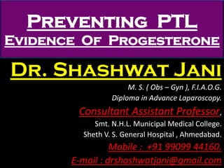 Preventing PTL
Evidence Of Progesterone
Dr. Shashwat Jani
M. S. ( Obs – Gyn ), F.I.A.O.G.
Diploma in Advance Laparoscopy.
Consultant Assistant Professor,
Smt. N.H.L. Municipal Medical College.
Sheth V. S. General Hospital , Ahmedabad.
Mobile : +91 99099 44160.
E-mail : drshashwatjani@gmail.com
 