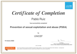 Certificate of Completion
Pablo Ruiz
has successfully completed
Prevention of sexual exploitation and abuse (PSEA)
Note: This certificate is issued by UNICEF through the Agora platform. It may not be recognized by other institutions – including third
party vendors or universities from which content may be offered in this course or programme.
by
UNICEF
14 marzo 2022 _______________________________________
Ian Thorpe
Chief of Learning and Knowledge Exchange,
Division of Data, Analytics, Planning and Monitoring, UNICEF
mWj7wD7QRb
Powered by TCPDF (www.tcpdf.org)
 
