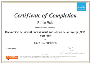 Certificate of Completion
Pablo Ruiz
has successfully completed
Prevention of sexual harassment and abuse of authority (2021
version)
Note: This certificate is issued by UNICEF through the Agora platform. It may not be recognized by other institutions – including third
party vendors or universities from which content may be offered in this course or programme.
by
UN & UN agencies
14 marzo 2022 _______________________________________
Ian Thorpe
Chief of Learning and Knowledge Exchange,
Division of Data, Analytics, Planning and Monitoring, UNICEF
SpPUMUq4bG
Powered by TCPDF (www.tcpdf.org)
 